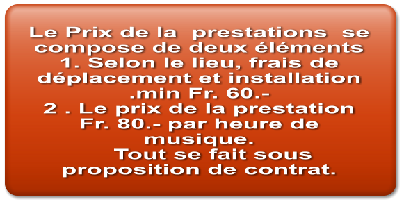 Le Prix de la  prestations  se compose de deux éléments 1. Selon le lieu, frais de déplacement et installation .min Fr. 60.- 2 . Le prix de la prestation  Fr. 80.- par heure de musique.     Tout se fait sous proposition de contrat.