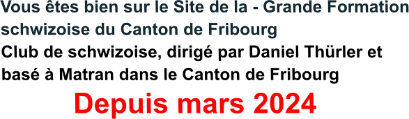 Vous êtes bien sur le Site de la - Grande Formation schwizoise du Canton de Fribourg Club de schwizoise, dirigé par Daniel Thürler et basé à Matran dans le Canton de Fribourg          Depuis mars 2024